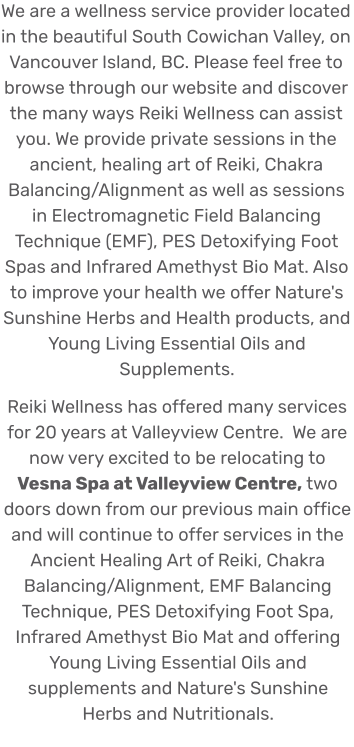We are a wellness service provider located in the beautiful South Cowichan Valley, on Vancouver Island, BC. Please feel free to browse through our website and discover the many ways Reiki Wellness can assist you. We provide private sessions in the ancient, healing art of Reiki, Chakra Balancing/Alignment as well as sessions in Electromagnetic Field Balancing Technique (EMF), PES Detoxifying Foot Spas and Infrared Amethyst Bio Mat. Also to improve your health we offer Nature's Sunshine Herbs and Health products, and Young Living Essential Oils and Supplements. Reiki Wellness has offered many services for 20 years at Valleyview Centre.  We are now very excited to be relocating to Vesna Spa at Valleyview Centre, two doors down from our previous main office and will continue to offer services in the Ancient Healing Art of Reiki, Chakra Balancing/Alignment, EMF Balancing Technique, PES Detoxifying Foot Spa, Infrared Amethyst Bio Mat and offering Young Living Essential Oils and supplements and Nature's Sunshine Herbs and Nutritionals.